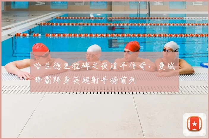 哈兰德里程碑之夜追平传奇，曼城锋霸跻身英超射手榜前列
