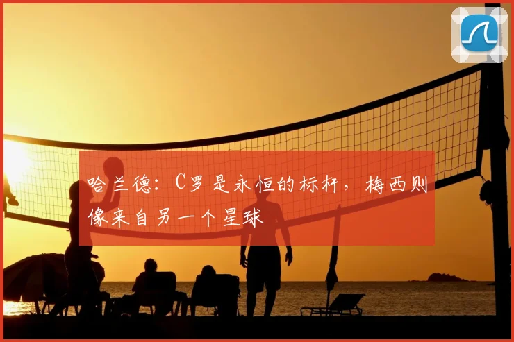 哈兰德：C罗是永恒的标杆，梅西则像来自另一个星球