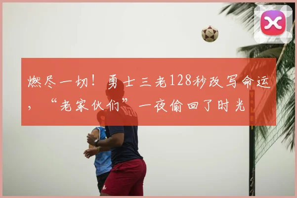 燃尽一切！勇士三老128秒改写命运，“老家伙们”一夜偷回了时光