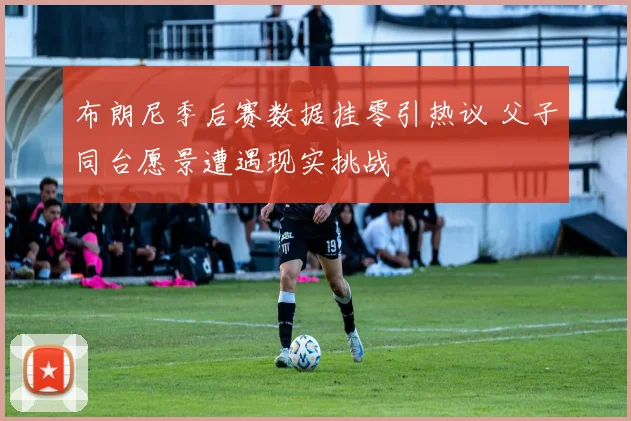 布朗尼季后赛数据挂零引热议 父子同台愿景遭遇现实挑战