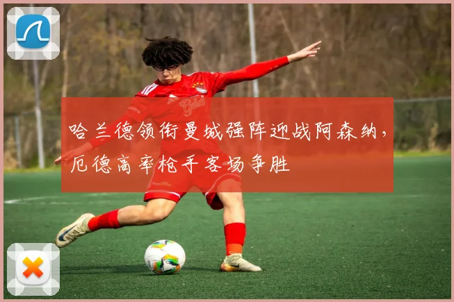哈兰德领衔曼城强阵迎战阿森纳，厄德高率枪手客场争胜