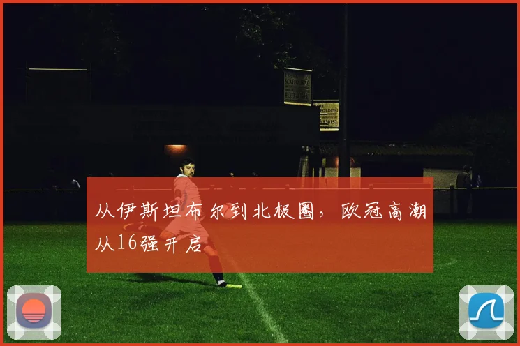从伊斯坦布尔到北极圈，欧冠高潮从16强开启