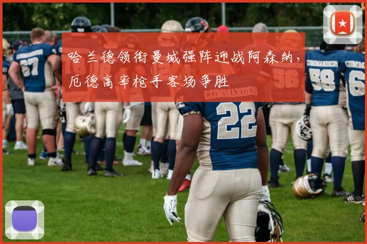 哈兰德领衔曼城强阵迎战阿森纳，厄德高率枪手客场争胜