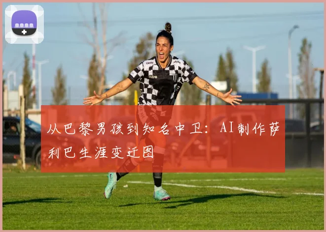 从巴黎男孩到知名中卫：AI制作萨利巴生涯变迁图