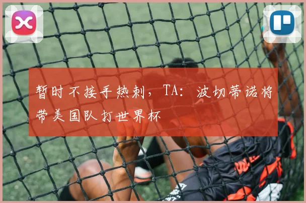 暂时不接手热刺，TA：波切蒂诺将带美国队打世界杯