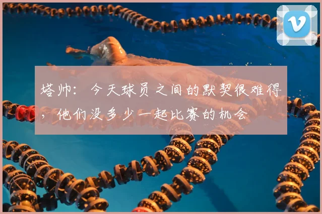 塔帅：今天球员之间的默契很难得，他们没多少一起比赛的机会