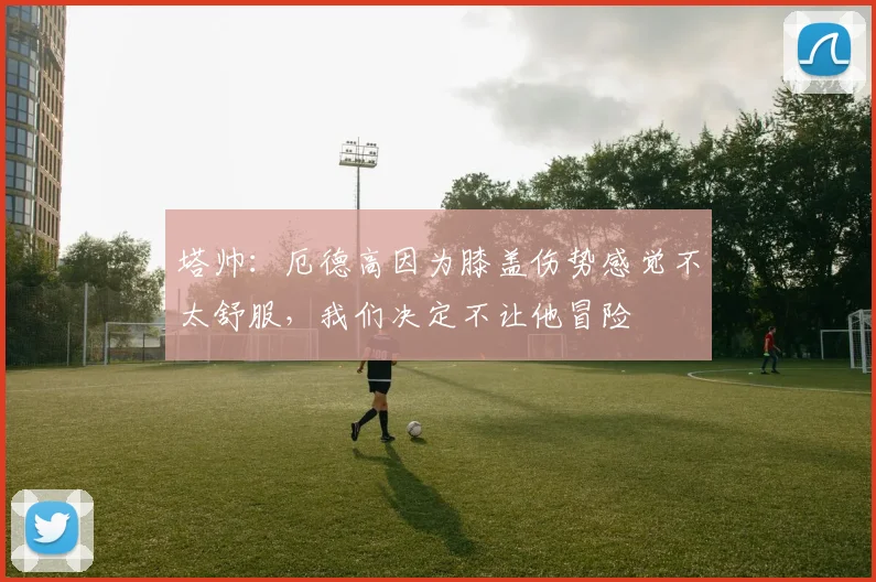 塔帅：厄德高因为膝盖伤势感觉不太舒服，我们决定不让他冒险