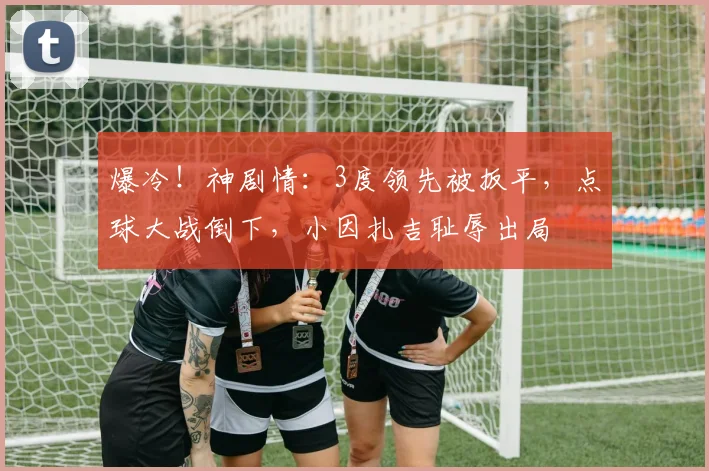 爆冷！神剧情：3度领先被扳平，点球大战倒下，小因扎吉耻辱出局