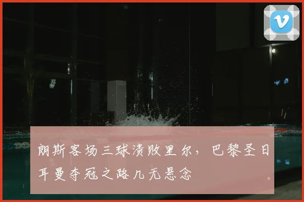 朗斯客场三球溃败里尔，巴黎圣日耳曼夺冠之路几无悬念