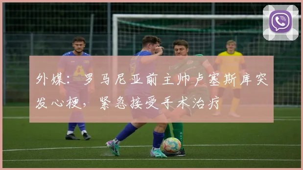 外媒：罗马尼亚前主帅卢塞斯库突发心梗，紧急接受手术治疗