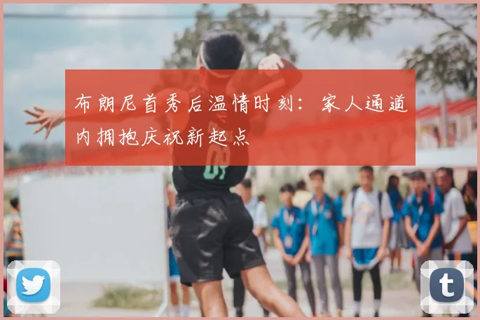 布朗尼首秀后温情时刻：家人通道内拥抱庆祝新起点