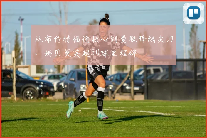 从布伦特福德核心到曼联锋线尖刀，姆贝莫英超50球里程碑