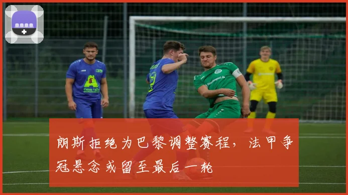 朗斯拒绝为巴黎调整赛程，法甲争冠悬念或留至最后一轮