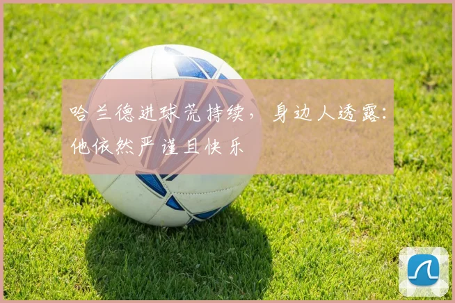 哈兰德进球荒持续，身边人透露：他依然严谨且快乐